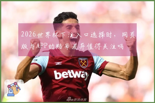 2026世界杯下注入口选择时，网页版与APP的赔率差异值得关注吗